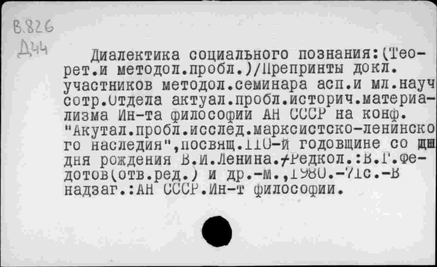 ﻿Диалектика социального познания:(Тео-рет.и методол.пробл.)/11репринты докл. участников методол.семинара асп.и мл.науч сотр.отдела актуал.пробл.историч.материализма Ин-та философии АН СССР на конф. "Акутал.пробл.исслед.марксистско-ленинско го наследия"»носвящ.110-й годовщине со щш дня рождения в.и.Ленина./редкол.:в.Г.фе-дотов^отв.ред.; и др.-м.,1Ь80.-71с.-В надзаг.:АН СССР.Ин-т философии.